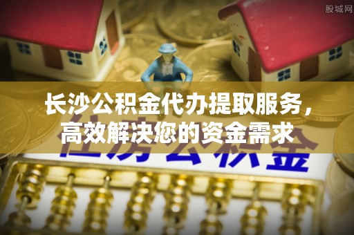 大新长沙公积金代办提取服务，高效解决您的资金需求