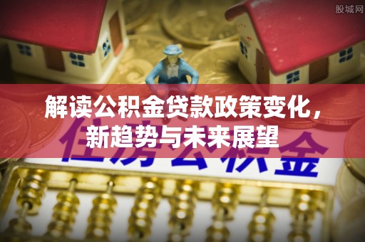 大新解读公积金贷款政策变化，新趋势与未来展望