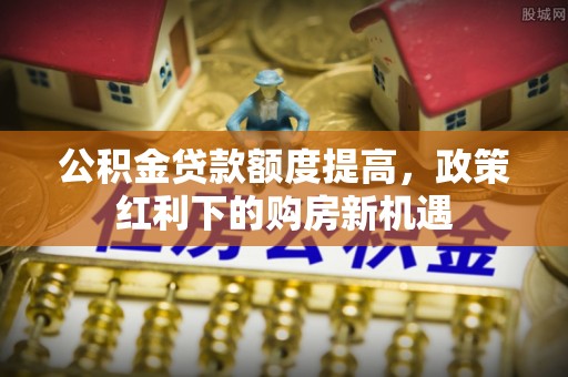 大新公积金贷款额度提高，政策红利下的购房新机遇