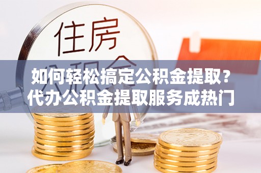 大新如何轻松搞定公积金提取？代办公积金提取服务成热门选择