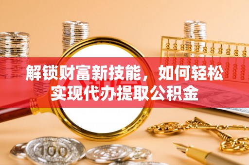 大新解锁财富新技能，如何轻松实现代办提取公积金