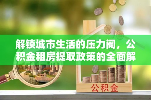 大新解锁城市生活的压力阀，公积金租房提取政策的全面解析与实践指南