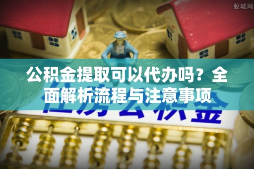 大新公积金提取可以代办吗？全面解析流程与注意事项