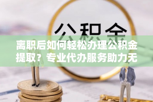 大新离职后如何轻松办理公积金提取？专业代办服务助力无忧